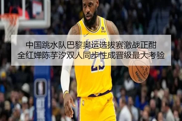 中国跳水队巴黎奥运选拔赛激战正酣 全红婵陈芋汐双人同步性成晋级最大考验
